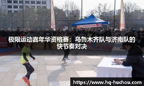 极限运动嘉年华资格赛：乌鲁木齐队与济南队的快节奏对决